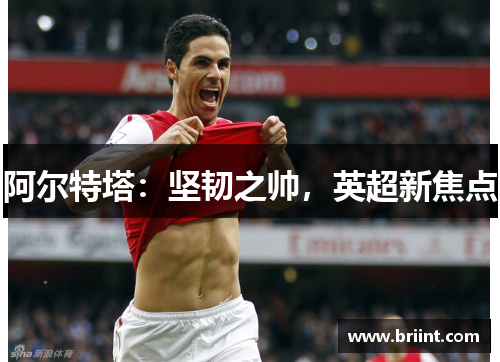 阿尔特塔：坚韧之帅，英超新焦点